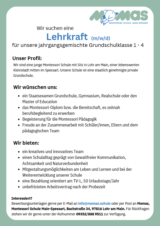 Wir suchen eine Lehrkraft (m/w/d) für unsere jahrgangsgemischte Grundschulklasse 1 - 4Unser Profil: Wir sind eine junge Montessori Schule mit Sitz in Lohr am Main, einer lebenswerten Kleinstadt mitten im Spessart. Unsere Schule ist eine staatlich genehmigte private Grundschule. Wir wünschen uns: - ein Staatsexamen Grundschule, Gymnasium, Realschule oder den Master of Education - das Montessori-Diplom bzw. die Bereitschaft, es zeitnah berufsbegleitend zu erwerben - Begeisterung für die Montessori Pädagogik - Freude an der Zusammenarbeit mit Schüler/innen, Eltern und dem pädagogischen Team Wir bieten: - ein kreatives und innovatives Team - einen Schulalltag geprägt von Gewaltfreier Kommunikation, Achtsamkeit und Naturverbundenheit - Mitgestaltungsmöglichkeiten am Leben und Lernen und bei der Weiterentwicklung unserer Schule - eine Bezahlung orientiert am TV-L, 50 Urlaubstage/Jahr - unbefristeten Arbeitsvertrag nach der Probezeit Interessiert? Bewerbungsunterlagen gerne per E-Mail an info@momas.schule oder per Post an Momas, Montessori Schule Main-Spessart, Bachstraße 34, 97816 Lohr am Main. Für Rückfragen stehen wir dir gerne unter der Rufnummer 09352/888 9511 zur Verfügung. 